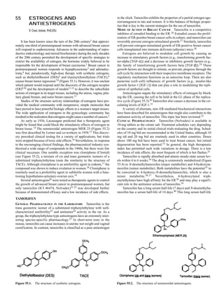 55         ESTROGENS AND                                                         in the chick. Tamoxifen exhibits the properties of a partial estrogen ago-
                                                                                 nist/antagonist in rats and women. It is this balance of biologic proper-
           ANTIESTROGENS                                                         ties that is key to the current strategies for the use of tamoxifen.
           V. CRAIG JORDAN, PHD,DSC                                              MODE OF ACTION IN BREAST CANCER Tamoxifen is a competitive
                                                                                 inhibitor of estradiol binding to the ER. 26 Estradiol causes the prolif-
                                                                                 eration of ER-positive breast cancer cells in culture, and tamoxifen can
     It has been known since the turn of the 20th century1 that approxi-         reversibly prevent estrogen-stimulated growth.27 Similarly, tamoxifen
mately one-third of premenopausal women with advanced breast cancer              will prevent estrogen-stimulated growth of ER-positive breast cancer
will respond to oophorectomy. Advances in the understanding of repro-            cells transplanted into immune deficient (athymic) mice.28
ductive endocrinology and steroid biochemistry during the early decades               Estrogens are believed to modulate cell growth by causing an
of the 20th century permitted the development of specific strategies to          increase in stimulatory growth factors (e.g., transforming growth fac-
restrict the availability of estrogen, the hormone widely believed to be         tor-alpha [TGF-α]) and a decrease in inhibitory growth factors (e.g.,
responsible for the development of breast carcinoma.2 Breast cancer in           the family of transforming growth factors beta [TGF-β]).29 These
postmenopausal women responds to hypophysectomy3 and adrenalec-                  growth factors are thought to initiate, or prevent, progress through the
tomy,4 but, paradoxically, high-dose therapy with synthetic estrogens,           cell cycle by interaction with their respective membrane receptors. The
such as diethylstilbestrol (DES)5 and trianisylchorethylene (TACE),6             regulatory mechanism functions as an autocrine loop. There are also
causes breast tumor regression7,8 (Figure 55.1). However, it was unclear         paracrine (cell–cell) influences of growth factors (e.g., insulin-like
which patient would respond until the discovery of the estrogen receptor         growth factor-1 [IGF-1]) that can play a role in modulating the repli-
(ER)9,10 and the development of models11,12 to describe the subcellular          cation of epithelial cells.
actions of estrogen in its target tissues, including the uterus, vagina, pitu-        Antiestrogens negate the stimulatory effects of estrogen by block-
itary gland, breasts, and some breast cancers.13                                 ing the ER, causing the cell to be held at the G1 phase of the replica-
     Studies of the structure–activity relationships of estrogens have pro-      tive cycle (Figure 55.3).30 Tamoxifen also causes a decrease in the cir-
vided the medical community with inexpensive, simple molecules that              culating levels of IGF-1.31
have proved to have powerful biologic effects in a woman’s target tissues.            A variety of alternate, non–ER-mediated biochemical interactions
The wide application of estrogens in the gynecologic community has               have been described for antiestrogens that might also contribute to the
resulted in the realization that estrogens might cause a number of cancers.2     antitumor activity of tamoxifen. This topic has been reviewed.32
     As early as 1936, Lacassagne predicted that a therapeutic agent             CLINICAL PHARMACOLOGY Tamoxifen (Nolvadex) is available in
might be found that could block the stimulatory effects of estrogen in           10-mg tablets as the citrate salt. Treatment schedules vary depending
breast tissue. 14 The nonsteroidal antiestrogen MER 25 (Figure 55.2)             on the country and its initial clinical trials evaluating the drug. Sched-
was first described by Lerner and co-workers in 1958.15 This discov-             ules of 10 mg bid are recommended in the United States, although 10
ery provoked clinical testing for a variety of applications, but trials          mg tid and 20 mg bid are routinely used in other countries. Doses
were stopped because of toxic side effects.16 Nevertheless, in response          above 100 mg bid have been used to treat breast cancer, but retinal
to the encouraging clinical findings, the pharmaceutical industry syn-           degeneration has been reported.33 In general, the high therapeutic
thesized a wide range of compounds in the 1960s, but there were few              index has permitted such wide variations in dosage. There is a low
clinical successes. One notable exception was clomiphene (Clomid)                incidence of side effects, the most frequent of which is hot flashes.25
(see Figure 55.2), a mixture of cis and trans geometric isomers of a                  Tamoxifen is rapidly absorbed and attains steady-state serum lev-
substituted triphenylethylene (note the similarity to the structure of           els within 4 to 6 weeks.34 The drug is extensively metabolized (Figure
TACE). Although clomiphene is an antifertility agent in rodents,17 the           55.4) to N-desmethyltamoxifen (major metabolite) and 4-hydroxyta-
compound was shown to induce ovulation in women.18 Clomiphene is                 moxifen (minor metabolite). Both metabolites have the potential 35 to
routinely used as a profertility agent in subfertile women with a func-          be converted to 4-hydroxy-N-desmethyltamoxifen, which is also a
tioning hypothalamo-pituitary-ovarian axis.19                                    minor metabolite.36,37 Nevertheless, 4-hydroxylated triph-
     Several antiestrogens20 were tested as therapeutic agents to control        enylethylenes have high affinity for the ER 38 and may play a signif i-
the growth of advanced breast cancer in postmenopausal women, but                cant role in the antitumor actions of tamoxifen.39
only tamoxifen (ICI 46474, Nolvadex)21,22 was developed further                       Tamoxifen has a long serum half-life (7 days) and N-desmethylta-
because of demonstrated efficacy and a low incidence of side effects.            moxifen has a serum half-life of 14 days.40 This long serum half-life
TAMOXIFEN
GENERAL PHARMACOLOGY IN THE LABORATORY Tamoxifen is the
trans geometric isomer of a substituted triphenylethylene with well-
characterized antifertility23 and antitumor24 activity in the rat. As a
group, the triphenylethylene-type antiestrogens have an extremely inter-
esting species-specific pharmacology.25 In short-term tests in the
mouse, tamoxifen can cause increases in uterine wet weight and vaginal
cornification. In contrast, tamoxifen is classified as a pure antiestrogen




Figure 55.1.    The structure of synthetic estrogens.                            Figure 55.2.   The structure of nonsteroidal antiestrogens.
 