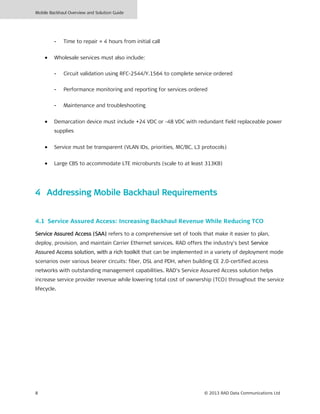 Mobile Backhaul Overview and Solution Guide
8 © 2013 RAD Data Communications Ltd
- Time to repair = 4 hours from initial call
• Wholesale services must also include:
- Circuit validation using RFC-2544/Y.1564 to complete service ordered
- Performance monitoring and reporting for services ordered
- Maintenance and troubleshooting
• Demarcation device must include +24 VDC or -48 VDC with redundant field replaceable power
supplies
• Service must be transparent (VLAN IDs, priorities, MC/BC, L3 protocols)
• Large CBS to accommodate LTE microbursts (scale to at least 313KB)
4 Addressing Mobile Backhaul Requirements
4.1 Service Assured Access: Increasing Backhaul Revenue While Reducing TCO
Service Assured Access (SAA) refers to a comprehensive set of tools that make it easier to plan,
deploy, provision, and maintain Carrier Ethernet services. RAD offers the industry’s best Service
Assured Access solution, with a rich toolkit that can be implemented in a variety of deployment mode
scenarios over various bearer circuits: fiber, DSL and PDH, when building CE 2.0-certified access
networks with outstanding management capabilities. RAD’s Service Assured Access solution helps
increase service provider revenue while lowering total cost of ownership (TCO) throughout the service
lifecycle.
 