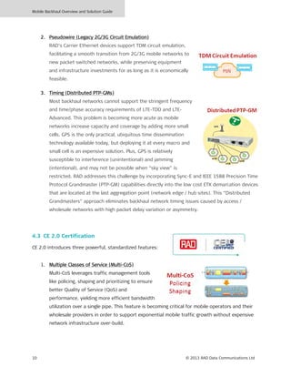 Mobile Backhaul Overview and Solution Guide
10 © 2013 RAD Data Communications Ltd
2. Pseudowire (Legacy 2G/3G Circuit Emulation)
RAD’s Carrier Ethernet devices support TDM circuit emulation,
facilitating a smooth transition from 2G/3G mobile networks to
new packet switched networks, while preserving equipment
and infrastructure investments for as long as it is economically
feasible.
3. Timing (Distributed PTP-GMs)
Most backhaul networks cannot support the stringent frequency
and time/phase accuracy requirements of LTE-TDD and LTE-
Advanced. This problem is becoming more acute as mobile
networks increase capacity and coverage by adding more small
cells. GPS is the only practical, ubiquitous time dissemination
technology available today, but deploying it at every macro and
small cell is an expensive solution. Plus, GPS is relatively
susceptible to interference (unintentional) and jamming
(intentional), and may not be possible when “sky view” is
restricted. RAD addresses this challenge by incorporating Sync-E and IEEE 1588 Precision Time
Protocol Grandmaster (PTP-GM) capabilities directly into the low cost ETX demarcation devices
that are located at the last aggregation point (network edge / hub sites). This “Distributed
Grandmasters” approach eliminates backhaul network timing issues caused by access /
wholesale networks with high packet delay variation or asymmetry.
4.3 CE 2.0 Certification
CE 2.0 introduces three powerful, standardized features:
1. Multiple Classes of Service (Multi-CoS)
Multi-CoS leverages traffic management tools
like policing, shaping and prioritizing to ensure
better Quality of Service (QoS) and
performance, yielding more efficient bandwidth
utilization over a single pipe. This feature is becoming critical for mobile operators and their
wholesale providers in order to support exponential mobile traffic growth without expensive
network infrastructure over-build.
 