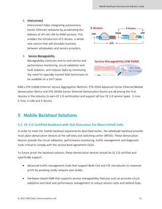 Mobile Backhaul Overview and Solution Guide
© 2013 RAD Data Communications Ltd 11
2. Interconnect
Interconnect helps integrating autonomous
Carrier Ethernet networks by accelerating the
delivery of off-net UNI-to-ENNI services. This
enables the introduction of E-Access, a whole
new service that will stimulate business
between wholesalers and service providers.
3. Service Manageability
Manageability institutes end-to-end service and
performance monitoring, circuit validation and
fault isolation, and reduces OpEx by minimizing
the need for specially-trained field technicians to
be available on a 24/7 basis.
RAD’s ETX-5300A Ethernet Service Aggregation Platform, ETX-205A Advanced Carrier Ethernet/Mobile
Demarcation Device and ETX-203AX Carrier Ethernet Demarcation Device are all among the first
devices in the industry to earn CE 2.0 certification and support all four CE 2.0 service types: E-Line,
E-Tree, E-LAN and E-Access.
5 Mobile Backhaul Solutions
5.1 CE 2.0 Certified Backhaul with SLA Assurance for Macro/Small Cells
In order to meet the mobile backhaul requirements described earlier, the wholesale backhaul provider
must place demarcation devices at the cell sites and switching center (MTSO). These demarcation
devices provide the circuit validation, performance monitoring, traffic management and diagnostic
tools critical to comply with the service level agreement (SLA).
To future proof the backhaul solution, these demarcation devices should be CE 2.0 certified and
specifically support:
• Advanced traffic management tools that support Multi-CoS and LTE microbursts to maximize
profit by avoiding costly network over-builds.
• Hardware-based OAM that supports service manageability features such as accurate circuit
validation and fault and performance management to reduce service costs and defend SLAs.
 