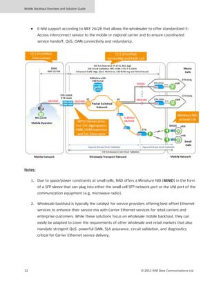 Mobile Backhaul Overview and Solution Guide
12 © 2013 RAD Data Communications Ltd
• E-NNI support according to MEF 26/28 that allows the wholesaler to offer standardized E-
Access interconnect service to the mobile or regional carrier and to ensure coordinated
service handoff, QoS, OAM connectivity and redundancy.
Notes:
1. Due to space/power constraints at small cells, RAD offers a Miniature NID (MiNID) in the form
of a SFP sleeve that can plug into either the small cell SFP network port or the UNI port of the
communication equipment (e.g. microwave radio).
2. Wholesale backhaul is typically the catalyst for service providers offering best-effort Ethernet
services to enhance their service mix with Carrier Ethernet services for retail carriers and
enterprise customers. While these solutions focus on wholesale mobile backhaul, they can
easily be adapted to cover the requirements of other wholesale and retail markets that also
mandate stringent QoS, powerful OAM, SLA assurance, circuit validation, and diagnostics
critical for Carrier Ethernet service delivery.
 