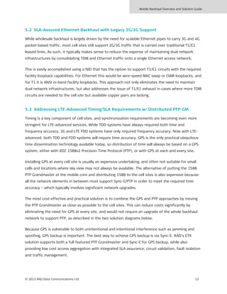 Mobile Backhaul Overview and Solution Guide
© 2013 RAD Data Communications Ltd 13
5.2 SLA-Assured Ethernet Backhaul with Legacy 2G/3G Support
While wholesale backhaul is largely driven by the need for scalable Ethernet pipes to carry 3G and 4G
packet-based traffic, most cell sites still support 2G/3G traffic that is carried over traditional T1/E1
leased lines. As such, it typically makes sense to reduce the expense of maintaining dual network
infrastructures by consolidating TDM and Ethernet traffic onto a single Ethernet access network.
This is easily accomplished using a NID that has the option to support T1/E1 circuits with the required
facility loopback capabilities. For Ethernet this would be wire-speed MAC swap or OAM loopbacks, and
for T1 it is ANSI in-band facility loopbacks. This approach not only eliminates the need to maintain
dual network infrastructures, but also addresses the issue of T1/E1 exhaust in cases where more TDM
circuits are needed to the cell site but available copper pairs are lacking.
5.3 Addressing LTE-Advanced Timing/SLA Requirements w/ Distributed PTP-GM
Timing is a key component of cell sites, and synchronization requirements are becoming even more
stringent for LTE-advanced services. While TDD systems have always required both time and
frequency accuracy, 3G and LTE FDD systems have only required frequency accuracy. Now with LTE-
advanced, both TDD and FDD systems will require time accuracy. GPS is the only practical ubiquitous
time dissemination technology available today, so distribution of time will always be based on a GPS
system, either with IEEE 1588v2 Precision Time Protocol (PTP), or with GPS at each and every site.
Installing GPS at every cell site is usually an expensive undertaking, and often not suitable for small
cells and locations where sky view may not always be available. The alternative of putting the 1588
PTP Grandmaster at the mobile core and distributing 1588 to the cell sites is also expensive because
all the network elements in between must support Sync-E/PTP in order to meet the required time
accuracy – which typically involves significant network upgrades.
The most cost effective and practical solution is to combine the GPS and PTP approaches by moving
the PTP Grandmaster as close as possible to the cell sites. This can reduce costs significantly by
eliminating the need for GPS at every site, and would not require an upgrade of the whole backhaul
network to support PTP, as described in the two solution diagrams below.
Because GPS is vulnerable to both unintentional and intentional interference such as jamming and
spoofing, GPS backup is important. The best way to achieve GPS backup is via Sync-E. RAD’s ETX
solution supports both a full featured PTP Grandmaster and Sync-E for GPS backup, while also
providing low cost access aggregation with integrated SLA assurance, circuit validation, fault isolation
and traffic management.
 