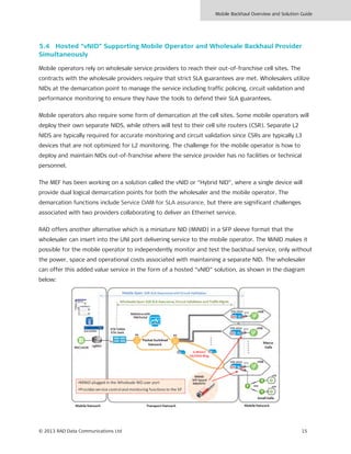 Mobile Backhaul Overview and Solution Guide
© 2013 RAD Data Communications Ltd 15
5.4 Hosted “vNID” Supporting Mobile Operator and Wholesale Backhaul Provider
Simultaneously
Mobile operators rely on wholesale service providers to reach their out-of-franchise cell sites. The
contracts with the wholesale providers require that strict SLA guarantees are met. Wholesalers utilize
NIDs at the demarcation point to manage the service including traffic policing, circuit validation and
performance monitoring to ensure they have the tools to defend their SLA guarantees.
Mobile operators also require some form of demarcation at the cell sites. Some mobile operators will
deploy their own separate NIDS, while others will test to their cell site routers (CSR). Separate L2
NIDS are typically required for accurate monitoring and circuit validation since CSRs are typically L3
devices that are not optimized for L2 monitoring. The challenge for the mobile operator is how to
deploy and maintain NIDs out-of-franchise where the service provider has no facilities or technical
personnel.
The MEF has been working on a solution called the vNID or “Hybrid NID”, where a single device will
provide dual logical demarcation points for both the wholesaler and the mobile operator. The
demarcation functions include Service OAM for SLA assurance, but there are significant challenges
associated with two providers collaborating to deliver an Ethernet service.
RAD offers another alternative which is a miniature NID (MiNID) in a SFP sleeve format that the
wholesaler can insert into the UNI port delivering service to the mobile operator. The MiNID makes it
possible for the mobile operator to independently monitor and test the backhaul service, only without
the power, space and operational costs associated with maintaining a separate NID. The wholesaler
can offer this added value service in the form of a hosted “vNID” solution, as shown in the diagram
below:
 