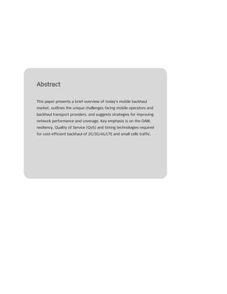 Abstract
This paper presents a brief overview of today’s mobile backhaul
market, outlines the unique challenges facing mobile operators and
backhaul transport providers, and suggests strategies for improving
network performance and coverage. Key emphasis is on the OAM,
resiliency, Quality of Service (QoS) and timing technologies required
for cost-efficient backhaul of 2G/3G/4G/LTE and small cells traffic.
 