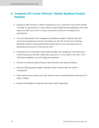 Mobile Backhaul Overview and Solution Guide
18 © 2013 RAD Data Communications Ltd
6 Complete ETX Carrier Ethernet / Mobile Backhaul Product
Portfolio
• Designed as MEF machines to deliver standardized E-Line, E-LAN and E-Tree services per MEF-
9 and MEF-14 specifications, as well as MEF-22-based mobile backhaul applications and E-NNI
support per MEF-26 for carrier to carrier connectivity. Conforms to emerging CE 2.0
specifications.
• The most sophisticated traffic management capabilities available, including multi-level
hierarchical scheduling with policers and shapers per UNI, EVC and EVC.CoS to optimize
bandwidth utilization while providing differentiated QoS to meet committed SLAs and
predictable performance for multi-priority traffic.
• Comprehensive set of hardware-based Ethernet OAM, fault management and performance
monitoring tools per IEEE 802.3-2005, 802.1ag and ITU-T Y.1731. Built-in RFC-2544 / ITU-Y
1564 tester capabilities and L2/L3 diagnostic loopbacks.
• Full suite of standards-based timing and synchronization over packet attributes.
• Extensive TDM pseudowire support: CESoPSN, SAToP, CESoETH; MEF-8 or UDP/ IP
encapsulation.
• Carrier-grade service resiliency with LAG, Ethernet Linear and Ring Protection Switching: ITU-T
G.8031, G.8032.
• Miniature NID (MiNID) for small cells and hosted “vNID” applications
 