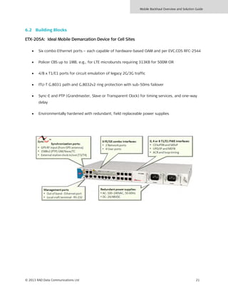 Mobile Backhaul Overview and Solution Guide
© 2013 RAD Data Communications Ltd 21
6.2 Building Blocks
ETX-205A: Ideal Mobile Demarcation Device for Cell Sites
• Six combo Ethernet ports – each capable of hardware-based OAM and per EVC.COS RFC-2544
• Policer CBS up to 1MB, e.g., for LTE microbursts requiring 313KB for 500M CIR
• 4/8 x T1/E1 ports for circuit emulation of legacy 2G/3G traffic
• ITU-T G.8031 path and G.8032v2 ring protection with sub-50ms failover
• Sync-E and PTP (Grandmaster, Slave or Transparent Clock) for timing services, and one-way
delay
• Environmentally hardened with redundant, field replaceable power supplies
 