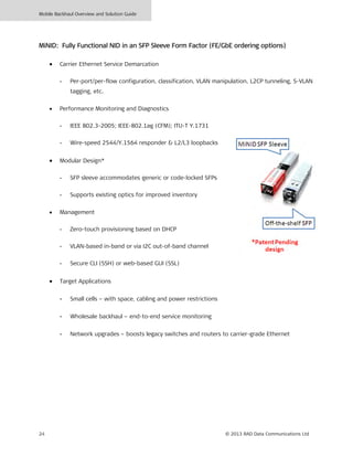 Mobile Backhaul Overview and Solution Guide
24 © 2013 RAD Data Communications Ltd
MiNID: Fully Functional NID in an SFP Sleeve Form Factor (FE/GbE ordering options)
• Carrier Ethernet Service Demarcation
- Per-port/per-flow configuration, classification, VLAN manipulation, L2CP tunneling, S-VLAN
tagging, etc.
• Performance Monitoring and Diagnostics
- IEEE 802.3-2005; IEEE-802.1ag (CFM); ITU-T Y.1731
- Wire-speed 2544/Y.1564 responder & L2/L3 loopbacks
• Modular Design*
- SFP sleeve accommodates generic or code-locked SFPs
- Supports existing optics for improved inventory
• Management
- Zero-touch provisioning based on DHCP
- VLAN-based in-band or via I2C out-of-band channel
- Secure CLI (SSH) or web-based GUI (SSL)
• Target Applications
- Small cells – with space, cabling and power restrictions
- Wholesale backhaul – end-to-end service monitoring
- Network upgrades – boosts legacy switches and routers to carrier-grade Ethernet
 