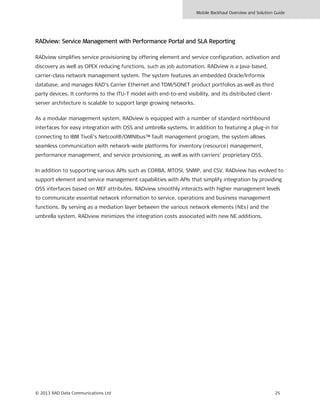 Mobile Backhaul Overview and Solution Guide
© 2013 RAD Data Communications Ltd 25
RADview: Service Management with Performance Portal and SLA Reporting
RADview simplifies service provisioning by offering element and service configuration, activation and
discovery as well as OPEX reducing functions, such as job automation. RADview is a Java-based,
carrier-class network management system. The system features an embedded Oracle/Informix
database, and manages RAD’s Carrier Ethernet and TDM/SONET product portfolios as well as third
party devices. It conforms to the ITU-T model with end-to-end visibility, and its distributed client-
server architecture is scalable to support large growing networks.
As a modular management system, RADview is equipped with a number of standard northbound
interfaces for easy integration with OSS and umbrella systems. In addition to featuring a plug-in for
connecting to IBM Tivoli’s Netcool®/OMNIbus™ fault management program, the system allows
seamless communication with network-wide platforms for inventory (resource) management,
performance management, and service provisioning, as well as with carriers’ proprietary OSS.
In addition to supporting various APIs such as CORBA, MTOSI, SNMP, and CSV, RADview has evolved to
support element and service management capabilities with APIs that simplify integration by providing
OSS interfaces based on MEF attributes. RADview smoothly interacts with higher management levels
to communicate essential network information to service, operations and business management
functions. By serving as a mediation layer between the various network elements (NEs) and the
umbrella system, RADview minimizes the integration costs associated with new NE additions.
 