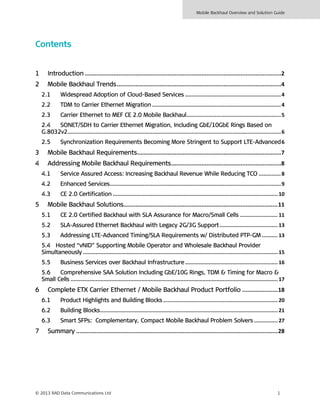 Mobile Backhaul Overview and Solution Guide
© 2013 RAD Data Communications Ltd 1
Contents
1 Introduction ....................................................................................................................2
2 Mobile Backhaul Trends.................................................................................................4
2.1 Widespread Adoption of Cloud-Based Services .............................................................4
2.2 TDM to Carrier Ethernet Migration ..................................................................................4
2.3 Carrier Ethernet to MEF CE 2.0 Mobile Backhaul............................................................5
2.4 SONET/SDH to Carrier Ethernet Migration, Including GbE/10GbE Rings Based on
G.8032v2........................................................................................................................................6
2.5 Synchronization Requirements Becoming More Stringent to Support LTE-Advanced6
3 Mobile Backhaul Requirements.....................................................................................7
4 Addressing Mobile Backhaul Requirements.................................................................8
4.1 Service Assured Access: Increasing Backhaul Revenue While Reducing TCO ..............8
4.2 Enhanced Services.............................................................................................................9
4.3 CE 2.0 Certification ......................................................................................................... 10
5 Mobile Backhaul Solutions...........................................................................................11
5.1 CE 2.0 Certified Backhaul with SLA Assurance for Macro/Small Cells ........................ 11
5.2 SLA-Assured Ethernet Backhaul with Legacy 2G/3G Support..................................... 13
5.3 Addressing LTE-Advanced Timing/SLA Requirements w/ Distributed PTP-GM .......... 13
5.4 Hosted “vNID” Supporting Mobile Operator and Wholesale Backhaul Provider
Simultaneously ............................................................................................................................15
5.5 Business Services over Backhaul Infrastructure........................................................... 16
5.6 Comprehensive SAA Solution Including GbE/10G Rings, TDM & Timing for Macro &
Small Cells ....................................................................................................................................17
6 Complete ETX Carrier Ethernet / Mobile Backhaul Product Portfolio .....................18
6.1 Product Highlights and Building Blocks ......................................................................... 20
6.2 Building Blocks.................................................................................................................21
6.3 Smart SFPs: Complementary, Compact Mobile Backhaul Problem Solvers ............... 27
7 Summary .......................................................................................................................28
 