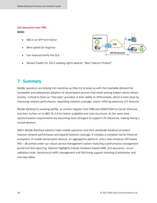 Mobile Backhaul Overview and Solution Guide
28 © 2013 RAD Data Communications Ltd
SLA Assurance over PSN
MiNID
• NID in an SFP form factor
• Wire-speed LB response
• Can measure/verify the SLA
• Named finalist for 2012 Leading Lights Awards: “Best Telecom Product”
7 Summary
Mobile operators are kicking into overdrive as they try to keep up with the insatiable demand for
bandwidth and widespread adoption of cloud-based services that exists among today’s device-driven
society. Critical to them as “fast pipe” providers is their ability to differentiate, which is best done by
improving network performance, expanding network coverage, and/or offering advanced LTE features.
Mobile Backhaul is evolving swiftly, as carriers migrate from TDM and SONET/SDH to Carrier Ethernet,
and then further on to MEF CE 2.0 for better scalability and cost structures. At the same time,
synchronization requirements are becoming more stringent to support LTE-Advanced, making timing a
crucial element.
RAD’s Mobile Backhaul solution helps mobile operators and their wholesale backhaul providers
improve network performance and expand network coverage. It includes a complete Carrier Ethernet
ecosystem of mobile demarcation devices, an aggregation platform, and a new miniature SFP-based
NID – all unified under our robust service management system featuring a performance management
portal and SLA reporting. Solution highlights include hardware-based OAM, SLA assurance, circuit
validation tools, hierarchical traffic management and full timing support including Grandmaster and
one-way delay.
ETH
eNB
PSN
E2E SLA Assurance
RNC/aGW GE
 