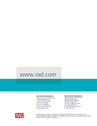 The RAD name and logo is a registered trademark of RAD Data Communications Ltd.
© 2013 RAD Data Communications Ltd. All rights reserved. Subject to change without notice.
Version 5/2013 Catalog no. 802592
www.rad.com
North America Headquarters
RAD Data Communications Inc.
900 Corporate Drive
Mahwah, NJ 07430 USA
Tel: (201) 529-1100
Toll free: 1-800-444-7234
Fax: (201) 529-5777
E-mail: market@radusa.com
www.radusa.com
International Headquarters
RAD Data Communications Ltd.
24 Raoul Wallenberg St.
Tel Aviv 6971923 Israel
Tel: 972-3-6458181
Fax: 972-3-6498250
E-mail: market@rad.com
http://www.rad.com
 