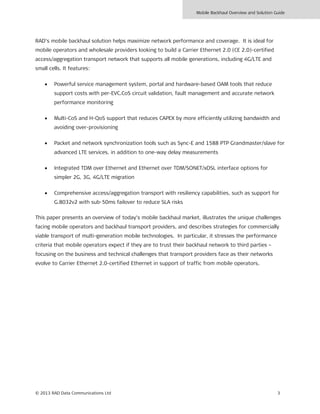 Mobile Backhaul Overview and Solution Guide
© 2013 RAD Data Communications Ltd 3
RAD’s mobile backhaul solution helps maximize network performance and coverage. It is ideal for
mobile operators and wholesale providers looking to build a Carrier Ethernet 2.0 (CE 2.0)-certified
access/aggregation transport network that supports all mobile generations, including 4G/LTE and
small cells. It features:
• Powerful service management system, portal and hardware-based OAM tools that reduce
support costs with per-EVC.CoS circuit validation, fault management and accurate network
performance monitoring
• Multi-CoS and H-QoS support that reduces CAPEX by more efficiently utilizing bandwidth and
avoiding over-provisioning
• Packet and network synchronization tools such as Sync-E and 1588 PTP Grandmaster/slave for
advanced LTE services, in addition to one-way delay measurements
• Integrated TDM over Ethernet and Ethernet over TDM/SONET/xDSL interface options for
simpler 2G, 3G, 4G/LTE migration
• Comprehensive access/aggregation transport with resiliency capabilities, such as support for
G.8032v2 with sub-50ms failover to reduce SLA risks
This paper presents an overview of today’s mobile backhaul market, illustrates the unique challenges
facing mobile operators and backhaul transport providers, and describes strategies for commercially
viable transport of multi-generation mobile technologies. In particular, it stresses the performance
criteria that mobile operators expect if they are to trust their backhaul network to third parties –
focusing on the business and technical challenges that transport providers face as their networks
evolve to Carrier Ethernet 2.0-certified Ethernet in support of traffic from mobile operators.
 