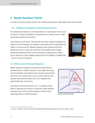 Mobile Backhaul Overview and Solution Guide
4 © 2013 RAD Data Communications Ltd
2 Mobile Backhaul Trends
A number of industry trends prevail in the mobile backhaul space. Most significantly, these include:
2.1 Widespread Adoption of Cloud-Based Services
The widespread adoption of, and dependence on, cloud-based services such
as iCloud, YouTube and Dropbox has pushed users to expect access to high-
speed data anywhere and anytime.
Such reliance on the cloud, combined with the faster speeds enabled by the
rollout of LTE technology, has resulted in soaring demand for bandwidth and
decline in revenue-per-bit. Wireless operators have requested Ethernet
backhaul services to scale their networks and strengthen their margins.
Wholesale backhaul providers have responded by migrating from TDM to
Carrier Ethernet to offer scalable networks with the reliability of SONET/SDH
– but at the cost of Ethernet.
2.2 TDM to Carrier Ethernet Migration
Mobile operators originally used expensive leased lines to
backhaul traffic in mobile networks. As this graph illustrates,
3G/4G bandwidth requirements have increased exponentially
with time, but revenues have not. As a result, Ethernet has
become the preferred solution due to its scalability and
significantly lower cost-per-bit.
According to Infonetics Research, Inc., a cumulative $43.6
billion is expected to be spent on macrocell mobile backhaul
equipment from 2012 to 2016. Upwards of 94% of that
spending will be on IP/Ethernet gear1
.
1
Source: Infonetics Research, Macrocell Mobile Backhaul Equipment and Services Report, 2012
 