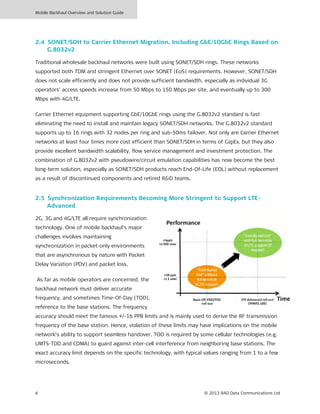 Mobile Backhaul Overview and Solution Guide
6 © 2013 RAD Data Communications Ltd
2.4 SONET/SDH to Carrier Ethernet Migration, Including GbE/10GbE Rings Based on
G.8032v2
Traditional wholesale backhaul networks were built using SONET/SDH rings. These networks
supported both TDM and stringent Ethernet over SONET (EoS) requirements. However, SONET/SDH
does not scale efficiently and does not provide sufficient bandwidth, especially as individual 3G
operators' access speeds increase from 50 Mbps to 150 Mbps per site, and eventually up to 300
Mbps with 4G/LTE.
Carrier Ethernet equipment supporting GbE/10GbE rings using the G.8032v2 standard is fast
eliminating the need to install and maintain legacy SONET/SDH networks. The G.8032v2 standard
supports up to 16 rings with 32 nodes per ring and sub-50ms failover. Not only are Carrier Ethernet
networks at least four times more cost efficient than SONET/SDH in terms of CapEx, but they also
provide excellent bandwidth scalability, flow service management and investment protection. The
combination of G.8032v2 with pseudowire/circuit emulation capabilities has now become the best
long-term solution, especially as SONET/SDH products reach End-Of-Life (EOL) without replacement
as a result of discontinued components and retired R&D teams.
2.5 Synchronization Requirements Becoming More Stringent to Support LTE-
Advanced
2G, 3G and 4G/LTE all require synchronization
technology. One of mobile backhaul’s major
challenges involves maintaining
synchronization in packet-only environments
that are asynchronous by nature with Packet
Delay Variation (PDV) and packet loss.
As far as mobile operators are concerned, the
backhaul network must deliver accurate
frequency, and sometimes Time-Of-Day (TOD),
reference to the base stations. The frequency
accuracy should meet the famous +/-16 PPB limits and is mainly used to derive the RF transmission
frequency of the base station. Hence, violation of these limits may have implications on the mobile
network’s ability to support seamless handover. TOD is required by some cellular technologies (e.g.
UMTS-TDD and CDMA) to guard against inter-cell interference from neighboring base stations. The
exact accuracy limit depends on the specific technology, with typical values ranging from 1 to a few
microseconds.
 