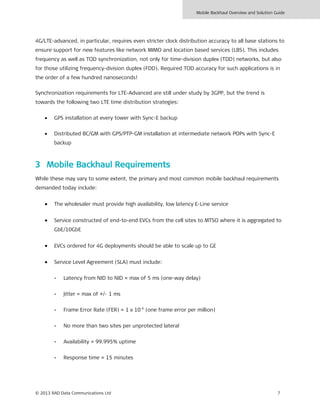 Mobile Backhaul Overview and Solution Guide
© 2013 RAD Data Communications Ltd 7
4G/LTE-advanced, in particular, requires even stricter clock distribution accuracy to all base stations to
ensure support for new features like network MIMO and location based services (LBS). This includes
frequency as well as TOD synchronization, not only for time-division duplex (TDD) networks, but also
for those utilizing frequency-division duplex (FDD). Required TOD accuracy for such applications is in
the order of a few hundred nanoseconds!
Synchronization requirements for LTE-Advanced are still under study by 3GPP, but the trend is
towards the following two LTE time distribution strategies:
• GPS installation at every tower with Sync-E backup
• Distributed BC/GM with GPS/PTP-GM installation at intermediate network POPs with Sync-E
backup
3 Mobile Backhaul Requirements
While these may vary to some extent, the primary and most common mobile backhaul requirements
demanded today include:
• The wholesaler must provide high availability, low latency E-Line service
• Service constructed of end-to-end EVCs from the cell sites to MTSO where it is aggregated to
GbE/10GbE
• EVCs ordered for 4G deployments should be able to scale up to GE
• Service Level Agreement (SLA) must include:
- Latency from NID to NID = max of 5 ms (one-way delay)
- Jitter = max of +/- 1 ms
- Frame Error Rate (FER) = 1 x 10-6
(one frame error per million)
- No more than two sites per unprotected lateral
- Availability = 99.995% uptime
- Response time = 15 minutes
 