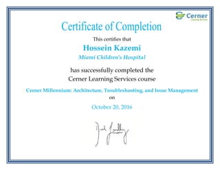 .
This certifies that
Hossein Kazemi
Miami Children's Hospital
has successfully completed the
Cerner Learning Services course
Cerner Millennium: Architecture, Troubleshooting, and Issue Management
on
October 20, 2016
 