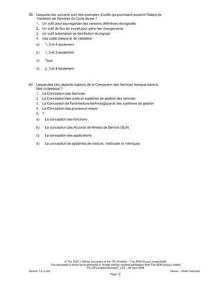 © The OGC’s Official Accreditor of the ITIL Portfolio – The APM Group Limited 2008
This document is not to be re-produced or re-sold without express permission from The APM Group Limited
ITILv3FoundationSample7_v3.0 – 09 April 2008
Version 3.0 (Live) Owner – Chief Examiner
Page 12
39 Lesquels des suivants sont des exemples d’outils qui pourraient soutenir l’étape de
Transition de Services du Cycle de vie ?
1. Un outil pour sauvegarder des versions définitives de logiciels
2. Un outil de flux de travail pour gérer les changements
3. Un outil automatisé de distribution de logiciel
4. Les outils d’essai et de validation
a) 1, 3 et 4 seulement
b) 1, 2 et 3 seulement
c) Tous
d) 2, 3 et 4 seulement
40 Lequel des cinq aspects majeurs de la Conception des Services manque dans la
liste ci-dessous ?
1. La Conception des Services
2. La Conception des outils et systèmes de gestion des services
3. La Conception de l'architecture technologique et des systèmes de gestion
4. La Conception des processus requis
5. ?
a) La conception des fonctions
b) La conception des Accords de Niveau de Service (SLA)
c) La conception des applications
d) La conception de systèmes de mesure, méthodes et métriques
 