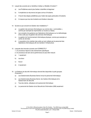 © The OGC’s Official Accreditor of the ITIL Portfolio – The APM Group Limited 2008
This document is not to be re-produced or re-sold without express permission from The APM Group Limited
ITILv3FoundationSample7_v3.0 – 09 April 2008
Version 3.0 (Live) Owner – Chief Examiner
Page 5
13 Lequel des suivants est un bénéfice d’utiliser un Modèle d’Incident ?
a) Les Problèmes seront plus faciles à identifier et diagnoser
b) Il empêchera la récurrence de types connus d’Incidents
c) Il fournit des étapes prédéfinies pour traiter des types particuliers d’Incidents
d) Il s’assure que tous les Incidents sont faciles à résoudre
14 Qu’est-ce que concerne la Gestion des Installations ?
a) La gestion des services informatiques vus comme des « commodités »,
comme par exemple les imprimantes ou l’accès au réseau
b) Les conseils et la guidance aux Opérations informatiques sur la méthodologie
et les outils pour la gestion des services informatiques
c) La gestion de l’environnement informatique physique, comme par exemple un
centre de données
d) L’acquisition et le maintien des outils qui sont utilisés par le personnel des
Opérations informatiques afin de maintenir l’infrastructure
15 Lesquels des énoncés suivants sont CORRECTS ?
1. Un processus répond à des événements spécifiques
2. Un processus est axé vers la performance et peut être mesuré
a) 1 seulement
b) Les deux
c) Aucun
d) 2 seulement
16 La Politique de sécurité informatique devrait être disponible à quels groupes
d’individus ?
a) Les Gestionnaires Business Senior et tout le personnel informatique
b) Les Gestionnaires Business Senior, les Cadres Informatiques et le
Gestionnaire de Sécurité
c) Tous les clients, utilisateurs et le personnel informatique
d) Le personnel de Gestion de la Sécurité de l’Information (ISM) seulement
 