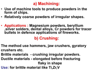 a) Machining:
• Use of machine tools to produce powders in the
form of chips.
• Relatively coarse powders of irregular shapes.
• Applications : Magnesium powders, beryllium
,silver solders, dental alloys, Cr powders for tracer
bullets in defence applications of fireworks.
b) Crushing:
The method use hammers, jaw crushers, gyratory
crushers etc.
Brittle materials - crushing irregular powders.
Ductile materials - elongated before fracturing
flaky in shape
Use: for brittle material like Ti,Zr,V
 