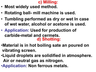 • Most widely used method.
• Rotating ball- mill machine is used.
• Tumbling performed as dry or wet In case
of wet water, alcohol or acetone is used.
• Application: Used for production of
carbide-metal and cermets.
c) Milling:
d) Shotting:
•Material is in hot boiling sate an poured on
vibrating screen.
•Liquid droplets are solidified in atmosphere.
Air or neutral gas as nitrogen.
•Application: Non ferrous metals.
 
