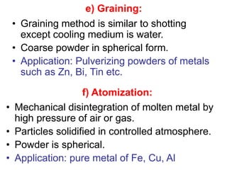 • Graining method is similar to shotting
except cooling medium is water.
• Coarse powder in spherical form.
• Application: Pulverizing powders of metals
such as Zn, Bi, Tin etc.
e) Graining:
f) Atomization:
• Mechanical disintegration of molten metal by
high pressure of air or gas.
• Particles solidified in controlled atmosphere.
• Powder is spherical.
• Application: pure metal of Fe, Cu, Al
 