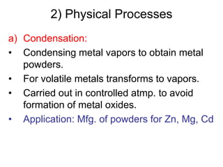 a) Condensation:
• Condensing metal vapors to obtain metal
powders.
• For volatile metals transforms to vapors.
• Carried out in controlled atmp. to avoid
formation of metal oxides.
• Application: Mfg. of powders for Zn, Mg, Cd
2) Physical Processes
 