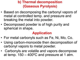 b) Thermal decomposition
(Gaseous Pyrolysis)
• Based on decomposing the carbonyl vapors of
metal at controlled temp. and pressure and
breaking the metal into powder.
• Decomposed powder is of high purity and
spherical in shape.
Application
• For metal carbonyls such as Fe, Ni, Mo, Co.
• Using carbon-monoxide then decomposition of
carbonyl vapors to metal powder.
• Carbonyls are volatile and vapors decompose
at temp. 150 – 4000C and pressure at 1 atm.
 