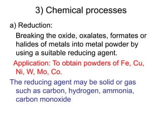 3) Chemical processes
a) Reduction:
Breaking the oxide, oxalates, formates or
halides of metals into metal powder by
using a suitable reducing agent.
Application: To obtain powders of Fe, Cu,
Ni, W, Mo, Co.
The reducing agent may be solid or gas
such as carbon, hydrogen, ammonia,
carbon monoxide
 
