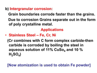 b) Intergranular corrosion:
Grain boundaries corrode faster than the grains.
Due to corrosion Grains separate out in the form
of poly crystalline metal.
Applications
• Stainless Steel – Fe, Cr, Ni
(Cr combines with C form complex carbide-then
carbide is corroded by boiling the steel in
aqueous solution of 11% CuSo4 and 10 %
H2SO4)
[Now atomization is used to obtain Fe powder]
 