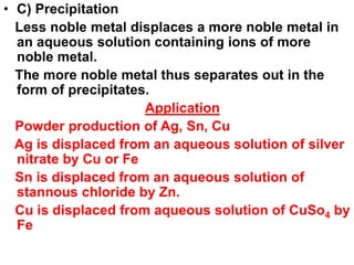 • C) Precipitation
Less noble metal displaces a more noble metal in
an aqueous solution containing ions of more
noble metal.
The more noble metal thus separates out in the
form of precipitates.
Application
Powder production of Ag, Sn, Cu
Ag is displaced from an aqueous solution of silver
nitrate by Cu or Fe
Sn is displaced from an aqueous solution of
stannous chloride by Zn.
Cu is displaced from aqueous solution of CuSo4 by
Fe
 