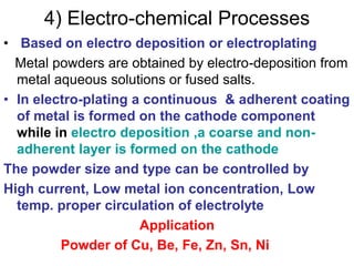 4) Electro-chemical Processes
• Based on electro deposition or electroplating
Metal powders are obtained by electro-deposition from
metal aqueous solutions or fused salts.
• In electro-plating a continuous & adherent coating
of metal is formed on the cathode component
while in electro deposition ,a coarse and non-
adherent layer is formed on the cathode
The powder size and type can be controlled by
High current, Low metal ion concentration, Low
temp. proper circulation of electrolyte
Application
Powder of Cu, Be, Fe, Zn, Sn, Ni
 