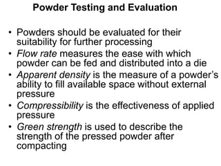 • Powders should be evaluated for their
suitability for further processing
• Flow rate measures the ease with which
powder can be fed and distributed into a die
• Apparent density is the measure of a powder’s
ability to fill available space without external
pressure
• Compressibility is the effectiveness of applied
pressure
• Green strength is used to describe the
strength of the pressed powder after
compacting
Powder Testing and Evaluation
 
