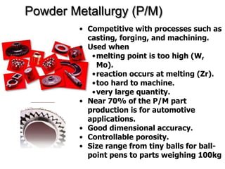 Powder Metallurgy (P/M)
• Competitive with processes such as
casting, forging, and machining.
• Used when
•melting point is too high (W,
Mo).
•reaction occurs at melting (Zr).
•too hard to machine.
•very large quantity.
• Near 70% of the P/M part
production is for automotive
applications.
• Good dimensional accuracy.
• Controllable porosity.
• Size range from tiny balls for ball-
point pens to parts weighing 100kg
 