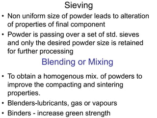 Sieving
• Non uniform size of powder leads to alteration
of properties of final component
• Powder is passing over a set of std. sieves
and only the desired powder size is retained
for further processing
Blending or Mixing
• To obtain a homogenous mix. of powders to
improve the compacting and sintering
properties.
• Blenders-lubricants, gas or vapours
• Binders - increase green strength
 