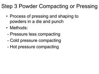 Step 3 Powder Compacting or Pressing
• Process of pressing and shaping to
powders in a die and punch
• Methods:
- Pressure less compacting
- Cold pressure compacting
- Hot pressure compacting
 