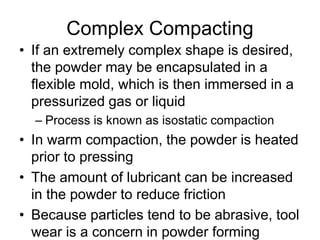 Complex Compacting
• If an extremely complex shape is desired,
the powder may be encapsulated in a
flexible mold, which is then immersed in a
pressurized gas or liquid
– Process is known as isostatic compaction
• In warm compaction, the powder is heated
prior to pressing
• The amount of lubricant can be increased
in the powder to reduce friction
• Because particles tend to be abrasive, tool
wear is a concern in powder forming
 