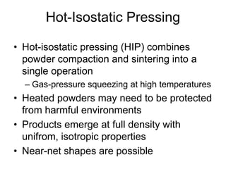Hot-Isostatic Pressing
• Hot-isostatic pressing (HIP) combines
powder compaction and sintering into a
single operation
– Gas-pressure squeezing at high temperatures
• Heated powders may need to be protected
from harmful environments
• Products emerge at full density with
unifrom, isotropic properties
• Near-net shapes are possible
 