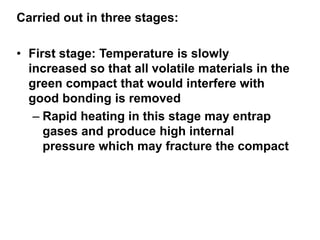 Carried out in three stages:
• First stage: Temperature is slowly
increased so that all volatile materials in the
green compact that would interfere with
good bonding is removed
– Rapid heating in this stage may entrap
gases and produce high internal
pressure which may fracture the compact
 