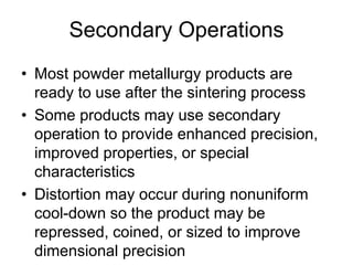 Secondary Operations
• Most powder metallurgy products are
ready to use after the sintering process
• Some products may use secondary
operation to provide enhanced precision,
improved properties, or special
characteristics
• Distortion may occur during nonuniform
cool-down so the product may be
repressed, coined, or sized to improve
dimensional precision
 