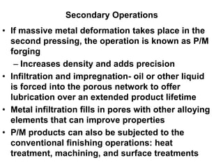 Secondary Operations
• If massive metal deformation takes place in the
second pressing, the operation is known as P/M
forging
– Increases density and adds precision
• Infiltration and impregnation- oil or other liquid
is forced into the porous network to offer
lubrication over an extended product lifetime
• Metal infiltration fills in pores with other alloying
elements that can improve properties
• P/M products can also be subjected to the
conventional finishing operations: heat
treatment, machining, and surface treatments
 
