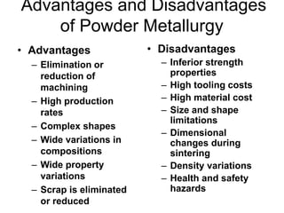 Advantages and Disadvantages
of Powder Metallurgy
• Advantages
– Elimination or
reduction of
machining
– High production
rates
– Complex shapes
– Wide variations in
compositions
– Wide property
variations
– Scrap is eliminated
or reduced
• Disadvantages
– Inferior strength
properties
– High tooling costs
– High material cost
– Size and shape
limitations
– Dimensional
changes during
sintering
– Density variations
– Health and safety
hazards
 