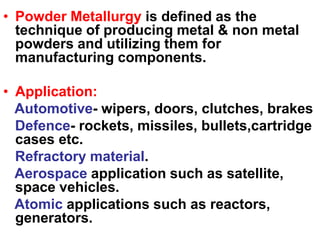• Powder Metallurgy is defined as the
technique of producing metal & non metal
powders and utilizing them for
manufacturing components.
• Application:
Automotive- wipers, doors, clutches, brakes
Defence- rockets, missiles, bullets,cartridge
cases etc.
Refractory material.
Aerospace application such as satellite,
space vehicles.
Atomic applications such as reactors,
generators.
 