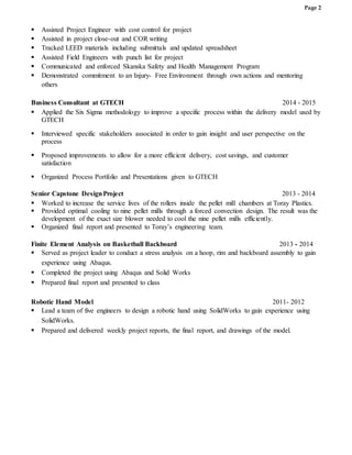 Page 2
 Assisted Project Engineer with cost control for project
 Assisted in project close-out and COR writing
 Tracked LEED materials including submittals and updated spreadsheet
 Assisted Field Engineers with punch list for project
 Communicated and enforced Skanska Safety and Health Management Program
 Demonstrated commitment to an Injury- Free Environment through own actions and mentoring
others
Business Consultant at GTECH 2014 - 2015
 Applied the Six Sigma methodology to improve a specific process within the delivery model used by
GTECH
 Interviewed specific stakeholders associated in order to gain insight and user perspective on the
process
 Proposed improvements to allow for a more efficient delivery, cost savings, and customer
satisfaction
 Organized Process Portfolio and Presentations given to GTECH
Senior Capstone DesignProject 2013 - 2014
 Worked to increase the service lives of the rollers inside the pellet mill chambers at Toray Plastics.
 Provided optimal cooling to nine pellet mills through a forced convection design. The result was the
development of the exact size blower needed to cool the nine pellet mills efficiently.
 Organized final report and presented to Toray’s engineering team.
Finite Element Analysis on Basketball Backboard 2013 - 2014
 Served as project leader to conduct a stress analysis on a hoop, rim and backboard assembly to gain
experience using Abaqus.
 Completed the project using Abaqus and Solid Works
 Prepared final report and presented to class
Robotic Hand Model 2011- 2012
 Lead a team of five engineers to design a robotic hand using SolidWorks to gain experience using
SolidWorks.
 Prepared and delivered weekly project reports, the final report, and drawings of the model.
 