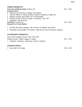 Page 3
WORK EXPERIENCE
University of Rhode Island, Kingston, RI 2011 - 2014
Resident Advisor
 Mentored and supervised residential hall students.
 Assisted students in solving problems related to adjusting to college life.
 Planned programs and activities for 30-100 residents.
 Provided on-call services for urgent or emergency cases 24/7.
 Maintained student records
Wal-Mart, Cranston, RI 2011- 2012
Remodel Crew Team Member
 Worked with project managers and coworkers to demolish store interior
 Remodeled and assembled store interior following the lead of the project managers.
LEADERSHIP EXPERIENCE
Senate and Community Service Chair of the URI
National Society of Black Engineers Chapter 2011 - 2012
 Organized community volunteering events for members.
CERTIFICATIONS
 Green Belt in Six Sigma 2014 - 2015
 