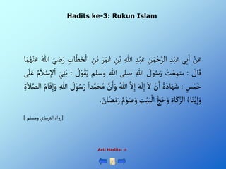 Hadits ke-3: Rukun Islam
Arti Hadits: 
ْ‫ن‬َ‫ع‬
‫ي‬ِ‫ب‬َ‫أ‬
ِْ‫د‬‫ب‬َ‫ع‬
ِْ
‫ن‬َ‫م‬‫ح‬َّ‫ألر‬
ِْ‫د‬‫ب‬َ‫ع‬
ِْ‫للا‬
ْ‫ب‬
ِْ
‫ن‬
َْ‫ر‬َ‫م‬ُ‫ع‬
ِْ
‫ن‬‫ب‬
ِْ‫اب‬َّ‫ط‬َ‫خ‬‫أل‬
ِْ
‫ض‬َ‫ر‬
َْ‫ي‬
ُْ‫للا‬
‫ا‬َ‫م‬ُ‫ه‬‫ن‬َ‫ع‬
ْ َ
‫ال‬َ‫ق‬
:
ُْ
‫ت‬‫ع‬ِ‫م‬َ‫س‬
ْ َ
‫ل‬‫و‬ُ‫س‬َ‫ر‬
ِْ‫للا‬
‫صلى‬
‫للا‬
‫وسلم‬
َْ‫ي‬
ْ ُ
‫ل‬‫و‬ُ‫ق‬
:
َْ‫ي‬ِ‫ن‬ُ‫ب‬
َْ‫ال‬‫س‬ِ‫إل‬‫أ‬
ُْ‫م‬
‫ى‬َ‫ل‬َ‫ع‬
ْ‫س‬‫م‬َ‫خ‬
:
ٍَُْ‫اد‬َ‫ه‬َ‫ش‬
ْ‫ن‬َ‫أ‬
َْ‫أل‬
َْ‫ه‬
َ
‫ل‬ِ‫إ‬
َّْ‫أل‬ِ‫إ‬
ُْ‫للا‬
َْ‫و‬
َّْ
‫ن‬َ‫أ‬
ْ‫دأ‬َّ‫م‬َ‫ح‬ُ‫م‬
ْ ُ
‫ل‬‫و‬ُ‫س‬َ‫ر‬
ِْ‫للا‬
َْ‫و‬
ُْ‫ام‬َ‫ق‬ِ‫إ‬
ٍَِْ‫ال‬َّ‫ألص‬
ُْ‫اء‬َ‫ت‬‫ي‬ِ‫إ‬َ‫و‬
ٍِْ‫ا‬َ‫ك‬َّ‫ألز‬
ْ‫ج‬َ‫ح‬َ‫و‬
ِْ
‫ت‬‫ي‬َ‫ب‬‫أل‬
َْ‫ص‬َ‫و‬
ُْ‫م‬‫و‬
َْ
‫ان‬َ‫ض‬َ‫م‬َ‫ر‬
.
[
ْ‫أهْألترمذيْومسلم‬‫و‬‫ر‬
]
 