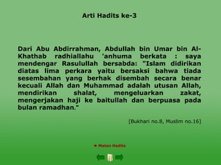 Arti Hadits ke-3
Dari Abu Abdirrahman, Abdullah bin Umar bin Al-
Khathab radhiallahu 'anhuma berkata : saya
mendengar Rasulullah bersabda: "Islam didirikan
diatas lima perkara yaitu bersaksi bahwa tiada
sesembahan yang berhak disembah secara benar
kecuali Allah dan Muhammad adalah utusan Allah,
mendirikan shalat, mengeluarkan zakat,
mengerjakan haji ke baitullah dan berpuasa pada
bulan ramadhan "
.
[Bukhari no.8, Muslim no.16]
 Matan Hadits
 