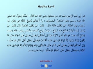 Hadits ke-4
ْ‫ن‬َ‫ع‬
‫ي‬ِ‫ب‬َ‫أ‬
ِْ‫د‬‫ب‬َ‫ع‬
ِْ
‫ن‬َ‫م‬‫ح‬َّ‫ألر‬
ِْ‫د‬‫ب‬َ‫ع‬
ِْ‫للا‬
ِْ
‫بن‬
ُْ‫ع‬‫س‬َ‫م‬
ْ‫د‬‫و‬
َْ‫ي‬ ِ
‫ض‬َ‫ر‬
ُْ‫للا‬
ُْ‫ه‬‫ن‬َ‫ع‬
ْ َ
‫ال‬َ‫ق‬
:
َْ‫ث‬ َّ‫د‬َ‫ح‬
‫ا‬َ‫ن‬
ْ ُ
‫ل‬‫و‬ُ‫س‬َ‫ر‬
ِْ‫للا‬
‫صلى‬
‫للا‬
‫عليه‬
‫وسلم‬
َْ‫و‬ُ‫ه‬َ‫و‬
ُْ
‫ق‬ ِ‫اد‬َّ‫ألص‬
ُْ
‫ق‬‫و‬ ُ‫د‬‫ص‬َ‫م‬‫أل‬
:
َّْ
‫ن‬ِ‫إ‬
َْ‫أ‬
ْ‫م‬ُ‫ك‬ َ‫د‬َ‫ح‬
ُْ
‫ع‬َ‫م‬‫ج‬ُ‫ي‬
ُْ‫ه‬ُ‫ق‬‫ل‬َ‫خ‬
‫ي‬ِ‫ف‬
َْ‫ب‬
ِْ
‫ن‬‫ط‬
ِْ‫ه‬ِ‫م‬ُ‫أ‬
َْ
‫ن‬‫ي‬ ِ‫ع‬َ‫ب‬‫ر‬َ‫أ‬
ْ‫ما‬‫و‬َ‫ي‬
،‫ة‬َ‫ف‬‫ط‬ُ‫ن‬
َّْ‫م‬ُ‫ث‬
ُْ
‫ن‬‫و‬ُ‫ك‬َ‫ي‬
َْ‫ق‬َ‫ل‬َ‫ع‬
ْ‫ة‬
ْ َ
‫ل‬‫ث‬ِ‫م‬
، َ
‫ك‬ِ‫ل‬ َ‫ذ‬
َّْ‫م‬ُ‫ث‬
ُْ
‫ن‬‫و‬ُ‫ك‬َ‫ي‬
َْ‫غ‬‫ض‬ُ‫م‬
ْ‫ة‬
ْ َ
‫ل‬‫ث‬ِ‫م‬
، َ
‫ك‬ِ‫ل‬ َ‫ذ‬
َّْ‫م‬ُ‫ث‬
ْ ُ
‫ل‬َ‫س‬‫ر‬ُ‫ي‬
ِْ‫ه‬‫ي‬
َ
‫ل‬ِ‫إ‬
ُْ
‫ك‬َ‫ل‬َ‫م‬‫أل‬
ُْ‫خ‬ُ‫ف‬‫ن‬َ‫ي‬َ‫ف‬
ِْ‫ه‬‫ي‬ِ‫ف‬
ْ
‫ألر‬
،َ‫ح‬‫و‬
ُْ‫ر‬َ‫م‬‫ؤ‬ُ‫ي‬َ‫و‬
ِْ
‫ع‬َ‫ب‬‫ر‬َ‫ا‬ِ‫ب‬
ْ‫ات‬َ‫م‬ِ‫ل‬َ‫ك‬
:
َْ‫ك‬ِ‫ب‬
ِْ
‫ب‬‫ت‬
ِْ‫ه‬ِ‫ق‬‫ز‬ِ‫ر‬
ِْ‫ه‬ِ‫ل‬َ‫ج‬َ‫أ‬َ‫و‬
ِْ‫ه‬ِ‫ل‬َ‫م‬َ‫ع‬ َ‫و‬
ْ‫ي‬ِ‫ق‬َ‫ش‬َ‫و‬
ْ‫و‬َ‫أ‬
ْ‫د‬‫ي‬ ِ‫ع‬َ‫س‬
.
َْ‫و‬َ‫ف‬
ِْ‫للا‬
‫ي‬ ِ‫ذ‬
َّ
‫أل‬
َْ‫أل‬
َْ‫ه‬
َ
‫ل‬ِ‫إ‬
َْ‫غ‬
ُْ‫ه‬ُ‫ر‬‫ي‬
َّْ
‫ن‬ِ‫إ‬
ْ‫م‬ُ‫ك‬ َ‫د‬َ‫ح‬َ‫أ‬
ْ ُ
‫ل‬َ‫م‬‫ع‬َ‫ي‬
َ
‫ل‬
ِْ‫ب‬
ِْ
‫ل‬َ‫م‬ َ‫ع‬
ِْ
‫ل‬‫ه‬َ‫أ‬
ِْ‫ة‬َّ‫ن‬َ‫ج‬‫أل‬
‫ى‬َّ‫ت‬َ‫ح‬
‫ا‬َ‫م‬
ُْ
‫ن‬‫و‬ُ‫ك‬َ‫ي‬
ُْ‫ه‬َ‫ن‬‫ي‬َ‫ب‬
‫ا‬َ‫ه‬َ‫ن‬‫ي‬َ‫ب‬َ‫و‬
َّْ‫أل‬ِ‫إ‬
ْ‫أع‬َ‫ر‬ ِ‫ذ‬
ِْ‫ب‬‫س‬َ‫ي‬َ‫ف‬
ُْ
‫ق‬
ِْ‫ه‬‫ي‬َ‫ل‬َ‫ع‬
ُْ
‫اب‬َ‫ت‬ ِ‫ك‬‫أل‬
ْ ُ
‫ل‬َ‫م‬‫ع‬َ‫ي‬َ‫ف‬
َْ‫ع‬ِ‫ب‬
ِْ
‫ل‬َ‫م‬
ِْ
‫ل‬‫ه‬َ‫أ‬
ِْ‫ار‬َّ‫ألن‬
،‫ا‬َ‫ه‬ُ‫ل‬ُ‫خ‬‫د‬َ‫ي‬َ‫ف‬
َّْ
‫ن‬ِ‫إ‬َ‫و‬
ْ‫م‬ُ‫ك‬ َ‫د‬َ‫ح‬َ‫أ‬
ْ ُ
‫ل‬َ‫م‬‫ع‬َ‫ي‬
َ
‫ل‬
ِْ
‫ل‬َ‫م‬ َ‫ع‬ِ‫ب‬
ِْ
‫ل‬‫ه‬َ‫أ‬
ِْ‫ار‬َّ‫ألن‬
‫ى‬َّ‫ت‬َ‫ح‬
‫ا‬َ‫م‬
ُْ
‫ن‬‫و‬ُ‫ك‬َ‫ي‬
ُْ‫ه‬َ‫ن‬‫ي‬َ‫ب‬
َْ‫ن‬‫ي‬َ‫ب‬َ‫و‬
‫ا‬َ‫ه‬
َّْ‫أل‬ِ‫إ‬
ْ‫أع‬َ‫ر‬ ِ‫ذ‬
ُْ
‫ق‬ِ‫ب‬‫س‬َ‫ي‬َ‫ف‬
ِْ‫ه‬‫ي‬َ‫ل‬َ‫ع‬
ُْ
‫اب‬َ‫ت‬ ِ‫ك‬‫أل‬
ْ ُ
‫ل‬َ‫م‬‫ع‬َ‫ي‬َ‫ف‬
ِْ
‫ل‬َ‫م‬ َ‫ع‬ِ‫ب‬
ِْ
‫ل‬‫ه‬َ‫أ‬
ِْ‫ة‬َّ‫ن‬َ‫ج‬‫أل‬
َْ‫ف‬
‫ا‬َ‫ه‬ُ‫ل‬ُ‫خ‬‫د‬َ‫ي‬
[
‫أه‬‫و‬‫ر‬
ْ‫ي‬‫ألبخار‬
‫ومسلم‬
]
Arti Hadits: 
 