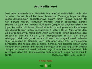 Arti Hadits ke-4
 Matan Hadits
Dari Abu 'Abdirrahman Abdullah bin Mas'ud radhiallahu 'anh, dia
berkata : bahwa Rasulullah telah bersabda, "Sesungguhnya tiap-tiap
kalian dikumpulkan penciptaannya dalam rahim ibunya selama 40
hari berupa nutfah, kemudian menjadi 'Alaqoh (segumpal darah)
selama itu juga lalu menjadi Mudhghoh (segumpal daging) selama itu
juga, kemudian diutuslah Malaikat untuk meniupkan ruh kepadanya
lalu diperintahkan untuk menuliskan 4 kata : Rizki, Ajal, Amal dan
Celaka/bahagianya. maka demi Alloh yang tiada Tuhan selainnya, ada
seseorang diantara kalian yang mengerjakan amalan ahli surga
sehingga tidak ada jarak antara dirinya dan surga kecuali sehasta
saja. kemudian ia didahului oleh ketetapan Alloh lalu ia melakukan
perbuatan ahli neraka dan ia masuk neraka. Ada diantara kalian yang
mengerjakan amalan ahli neraka sehingga tidak ada lagi jarak antara
dirinya dan neraka kecuali sehasta saja. kemudian ia didahului oleh
ketetapan Alloh lalu ia melakukan perbuatan ahli surga dan ia masuk
surga. [Bukhari no. 3208, Muslim no. 2643]
 
