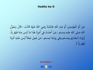 Hadits ke-5
Arti Hadits: 
ْ‫ن‬َ‫ع‬
ِْ
‫م‬ُ‫أ‬
َْ
‫ن‬‫ي‬ِ‫ن‬ِ‫م‬‫ؤ‬ُ‫م‬‫أل‬
ِْ
‫م‬ُ‫أ‬
ِْ‫د‬‫ب‬َ‫ع‬
ِْ‫للا‬
َْ‫ع‬
َْ‫ة‬َ‫ش‬ِ‫ئ‬‫ا‬
َْ‫ي‬ ِ
‫ض‬َ‫ر‬
ُْ‫للا‬
‫ا‬َ‫ه‬‫ن‬َ‫ع‬
ْ
َ
‫ال‬َ‫ق‬
ْ‫ت‬
:
ْ َ
‫ال‬َ‫ق‬
ْ ُ
‫ل‬‫و‬ُ‫س‬َ‫ر‬
‫للا‬
‫صلى‬
‫للا‬
‫عليه‬
‫وسلم‬
:
ْ‫ن‬َ‫م‬
َْ
‫ث‬ َ‫د‬‫ح‬َ‫أ‬
‫ي‬ِ‫ف‬
ِْ‫ر‬‫م‬َ‫أ‬
‫ا‬َ‫ن‬
‫أ‬ َ‫ذ‬َ‫ه‬
‫ا‬َ‫م‬
َْ
‫س‬‫ي‬
َ
‫ل‬
ُْ‫ه‬‫ن‬ِ‫م‬
َْ‫و‬ُ‫ه‬َ‫ف‬
ْ‫د‬َ‫ر‬
.
[
‫أه‬‫و‬‫ر‬
ْ‫ي‬‫ألبخار‬
‫ومسلم‬
‫وفي‬
‫أية‬‫و‬‫ر‬
‫لمسلم‬
:
ْ‫ن‬َ‫م‬
ْ َ
‫ل‬ِ‫م‬َ‫ع‬
َْ‫م‬َ‫ع‬
ْ‫ال‬
َْ
‫س‬‫ي‬
َ
‫ل‬
ِْ‫ه‬‫ي‬َ‫ل‬َ‫ع‬
‫ا‬َ‫ن‬ُ‫ر‬‫م‬َ‫أ‬
َْ‫و‬ُ‫ه‬َ‫ف‬
ْ‫د‬َ‫ر‬
]
 