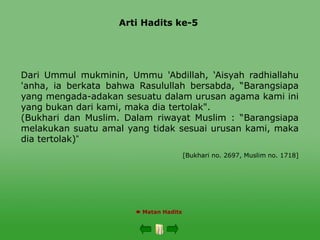 Arti Hadits ke-5
 Matan Hadits
Dari Ummul mukminin, Ummu 'Abdillah, ‘Aisyah radhiallahu
'anha, ia berkata bahwa Rasulullah bersabda, “Barangsiapa
yang mengada-adakan sesuatu dalam urusan agama kami ini
yang bukan dari kami, maka dia tertolak".
(Bukhari dan Muslim. Dalam riwayat Muslim : “Barangsiapa
melakukan suatu amal yang tidak sesuai urusan kami, maka
dia tertolak)”
[Bukhari no. 2697, Muslim no. 1718]
 